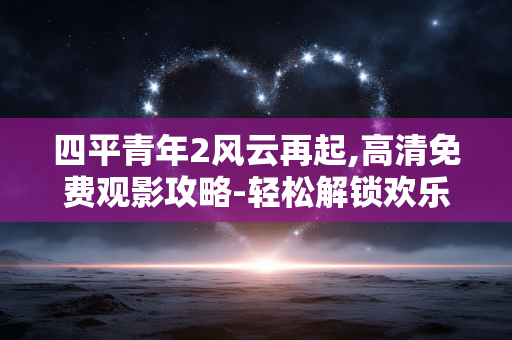 四平青年2风云再起,高清免费观影攻略-轻松解锁欢乐时光