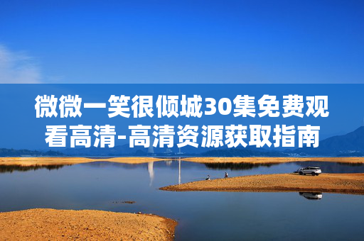 微微一笑很倾城30集免费观看高清-高清资源获取指南