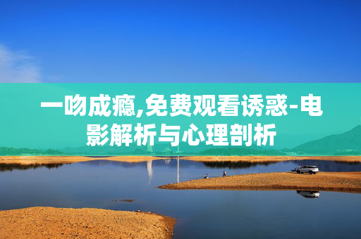 一吻成瘾,免费观看诱惑-电影解析与心理剖析 一吻成瘾,免费观看诱惑-电影解析与心理剖析
