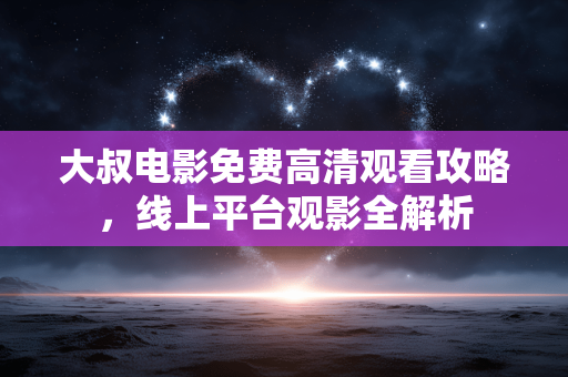 大叔电影免费高清观看攻略,线上平台观影全解析 大叔电影免费高清观看攻略,线上平台观影全解析