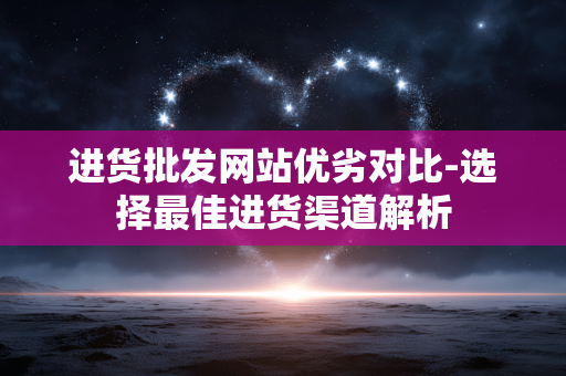进货批发网站优劣对比-选择最佳进货渠道解析