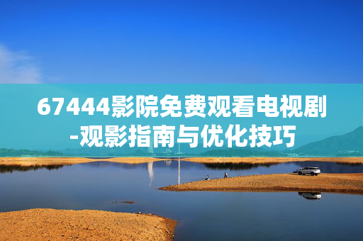 67444影院免费观看电视剧-观影指南与优化技巧 67444影院免费观看电视剧-观影指南与优化技巧