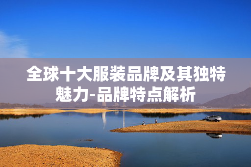 全球十大服装品牌及其独特魅力-品牌特点解析