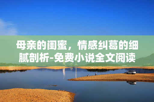 母亲的闺蜜,情感纠葛的细腻剖析-免费小说全文阅读指南 母亲的闺蜜,情感纠葛的细腻剖析-免费小说全文阅读指南
