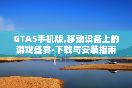 GTA5手机版,移动设备上的游戏盛宴-下载与安装指南 GTA5手机版,移动设备上的游戏盛宴-下载与安装指南