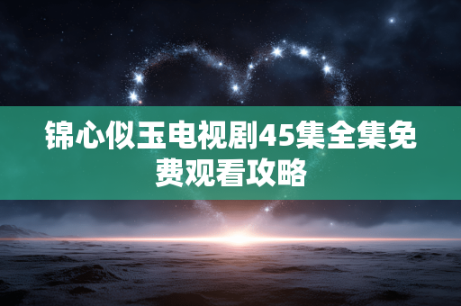 锦心似玉电视剧45集全集免费观看攻略