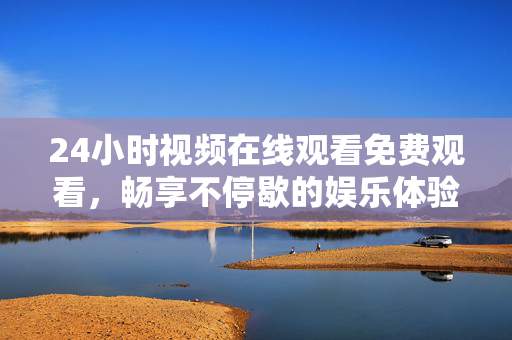 24小时视频在线观看免费观看，畅享不停歇的娱乐体验
