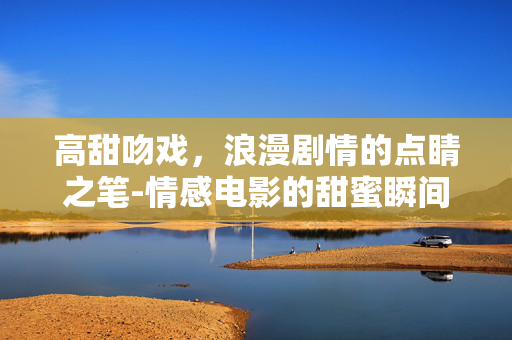 高甜吻戏，浪漫剧情的点睛之笔-情感电影的甜蜜瞬间剖析