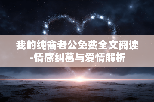 我的纯禽老公免费全文阅读-情感纠葛与爱情解析 我的纯禽老公免费全文阅读-情感纠葛与爱情解析