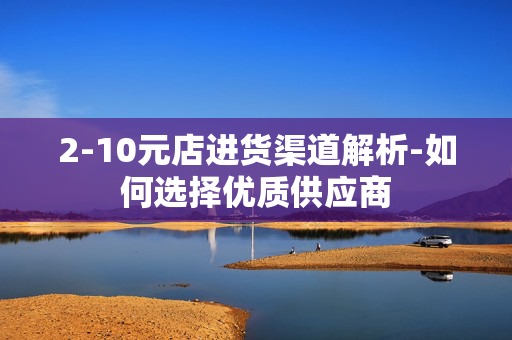 2-10元店进货渠道解析-如何选择优质供应商 2-10元店进货渠道解析-如何选择优质供应商