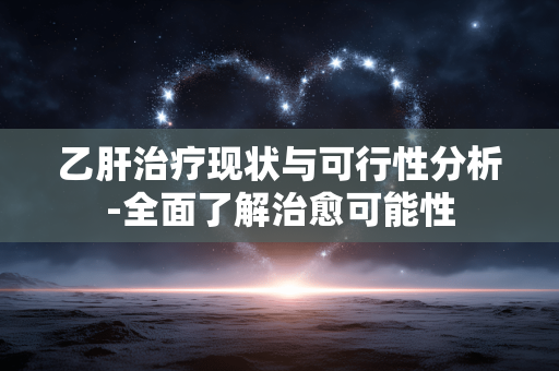 乙肝治疗现状与可行性分析-全面了解治愈可能性