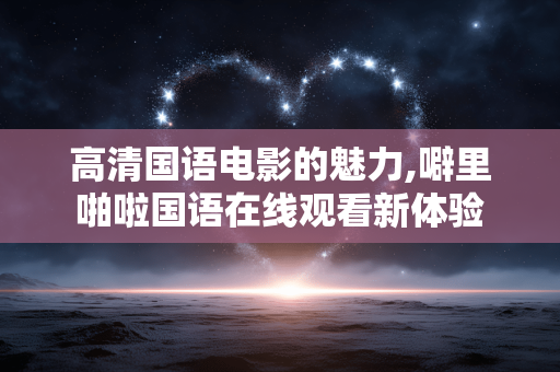 高清国语电影的魅力,噼里啪啦国语在线观看新体验 高清国语电影的魅力,噼里啪啦国语在线观看新体验