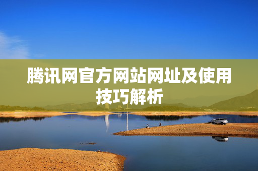 腾讯网官方网站网址及使用技巧解析 腾讯网官方网站网址及使用技巧解析