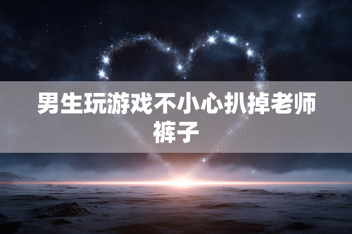 男生玩游戏不小心扒掉老师裤子