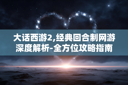 大话西游2,经典回合制网游深度解析-全方位攻略指南 大话西游2,经典回合制网游深度解析-全方位攻略指南