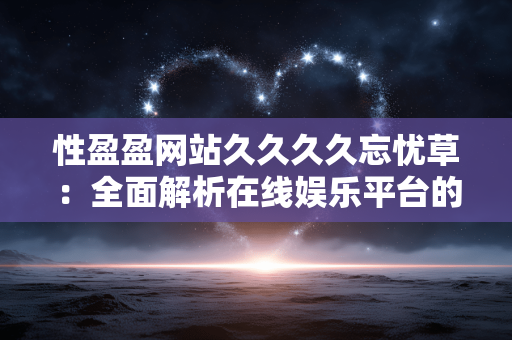 性盈盈网站久久久久忘忧草:全面解析在线娱乐平台的价值与服务 性盈盈网站久久久久忘忧草:全面解析在线娱乐平台的价值与服务