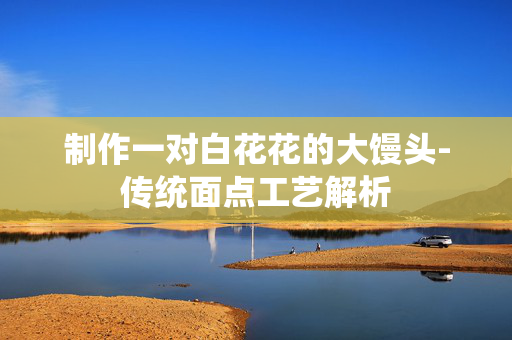 制作一对白花花的大馒头-传统面点工艺解析