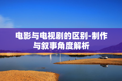电影与电视剧的区别-制作与叙事角度解析 电影与电视剧的区别-制作与叙事角度解析