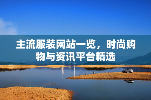 主流服装网站一览,时尚购物与资讯平台精选 主流服装网站一览,时尚购物与资讯平台精选
