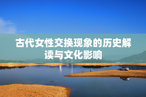 古代女性交换现象的历史解读与文化影响 古代女性交换现象的历史解读与文化影响