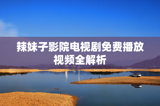 辣妹子影院电视剧免费播放视频全解析 辣妹子影院电视剧免费播放视频全解析