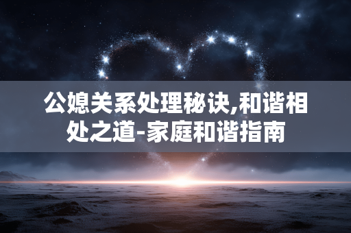 公媳关系处理秘诀,和谐相处之道-家庭和谐指南 公媳关系处理秘诀,和谐相处之道-家庭和谐指南