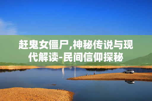 赶鬼女僵尸,神秘传说与现代解读-民间信仰探秘