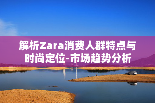 解析Zara消费人群特点与时尚定位-市场趋势分析 解析Zara消费人群特点与时尚定位-市场趋势分析