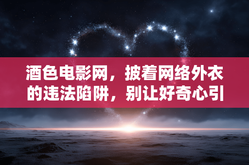 酒色电影网,披着网络外衣的违法陷阱,别让好奇心引你误入歧途,酒色电影网,披网络外衣的违法陷阱,好奇心莫引误歧途 酒色电影网,披着网络外衣的违法陷阱,别让好奇心引你误入歧途,酒色电影网,披网络外衣的违法陷阱,好奇心莫引误歧途