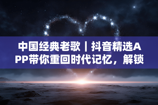 中国经典老歌|抖音精选APP带你重回时代记忆,解锁老歌 中国经典老歌|抖音精选APP带你重回时代记忆,解锁老歌