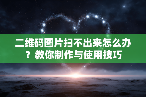 二维码图片扫不出来怎么办?教你制作与使用技巧 二维码图片扫不出来怎么办?教你制作与使用技巧