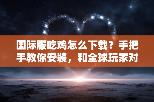 国际服吃鸡怎么下载？手把手教你安装，和全球玩家对战
