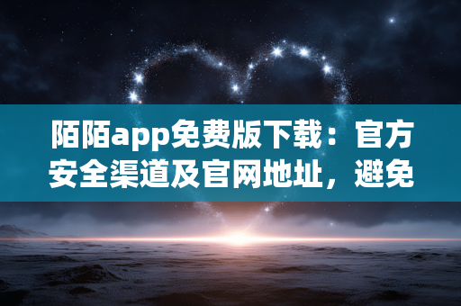 陌陌app免费版下载:官方安全渠道及官网地址,避免捆绑软件 陌陌app免费版下载:官方安全渠道及官网地址,避免捆绑软件