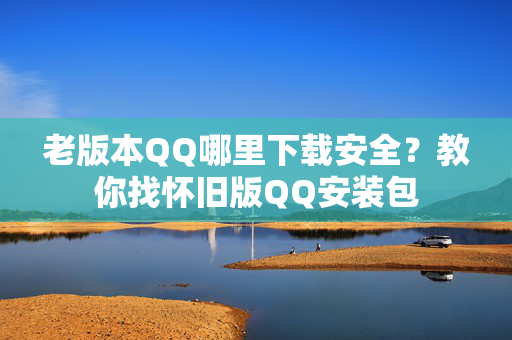 老版本QQ哪里下载安全?教你找怀旧版QQ安装包 老版本QQ哪里下载安全?教你找怀旧版QQ安装包