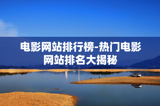 电影网站排行榜-热门电影网站排名大揭秘
