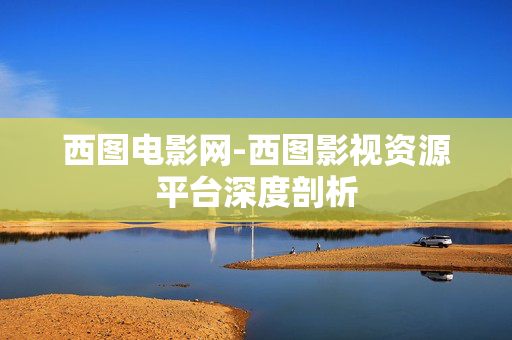 西图电影网-西图影视资源平台深度剖析