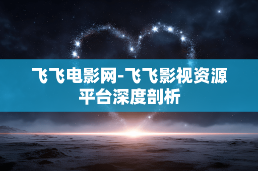 飞飞电影网-飞飞影视资源平台深度剖析 飞飞电影网-飞飞影视资源平台深度剖析