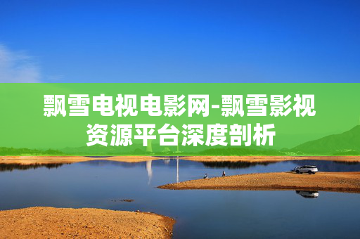 飘雪电视电影网-飘雪影视资源平台深度剖析 飘雪电视电影网-飘雪影视资源平台深度剖析