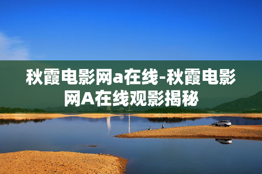 秋霞电影网a在线-秋霞电影网A在线观影揭秘 秋霞电影网a在线-秋霞电影网A在线观影揭秘