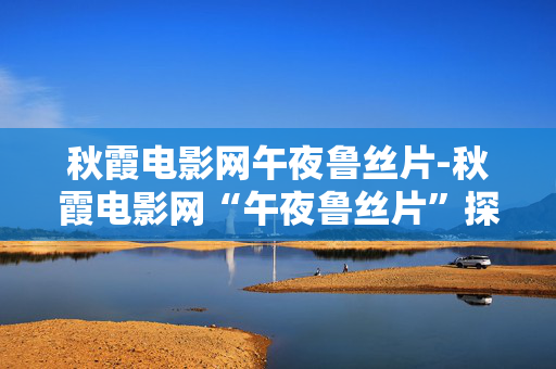 秋霞电影网午夜鲁丝片-秋霞电影网“午夜鲁丝片”探秘