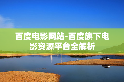 百度电影网站-百度旗下电影资源平台全解析