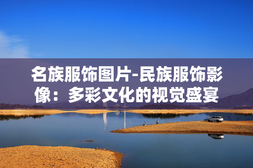 名族服饰图片-民族服饰影像：多彩文化的视觉盛宴