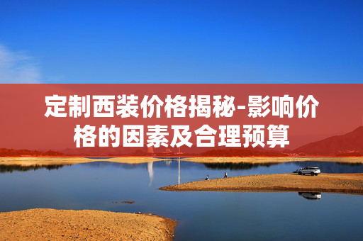 定制西装价格揭秘-影响价格的因素及合理预算 定制西装价格揭秘-影响价格的因素及合理预算