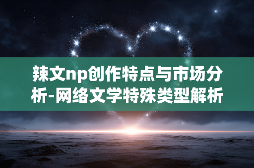 辣文np创作特点与市场分析-网络文学特殊类型解析