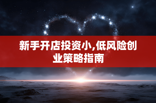 新手开店投资小,低风险创业策略指南 新手开店投资小,低风险创业策略指南