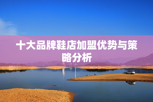 十大品牌鞋店加盟优势与策略分析 十大品牌鞋店加盟优势与策略分析