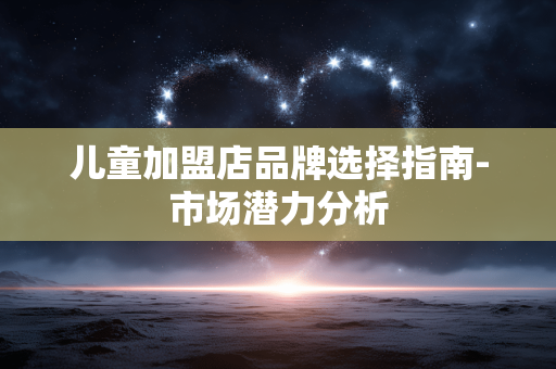 儿童加盟店品牌选择指南-市场潜力分析 儿童加盟店品牌选择指南-市场潜力分析