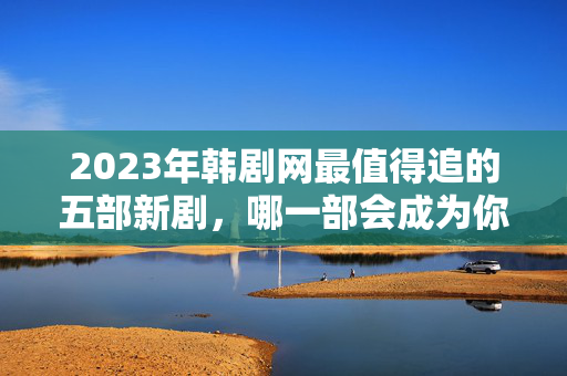 2023年韩剧网最值得追的五部新剧，哪一部会成为你的心头好？