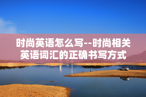 时尚英语怎么写--时尚相关英语词汇的正确书写方式