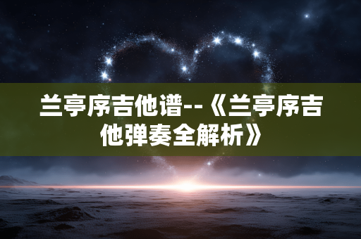 兰亭序吉他谱--《兰亭序吉他弹奏全解析》 兰亭序吉他谱--《兰亭序吉他弹奏全解析》